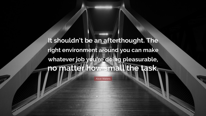 Alice Waters Quote: “It shouldn’t be an afterthought. The right environment around you can make whatever job you’re doing pleasurable, no matter how small the task.”