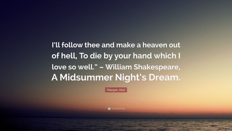 Maegan Abel Quote: “I’ll follow thee and make a heaven out of hell, To die by your hand which I love so well.” – William Shakespeare, A Midsummer Night’s Dream.”