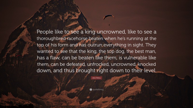 Ann Petry Quote: “People like to see a king uncrowned, like to see a thoroughbred racehorse beaten when he’s running at the top of his form and has outrun everything in sight. They wanted to see that the king, the top dog, the best man, has a flaw, can be beaten like them, is vulnerable like them, can be defeated, unfrocked, uncrowned, knocked down, and thus brought right down to their level.”