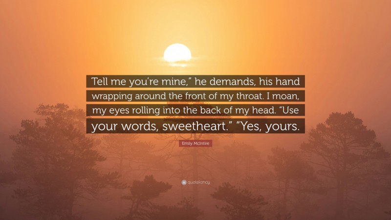 Emily McIntire Quote: “Tell me you’re mine,” he demands, his hand wrapping around the front of my throat. I moan, my eyes rolling into the back of my head. “Use your words, sweetheart.” “Yes, yours.”