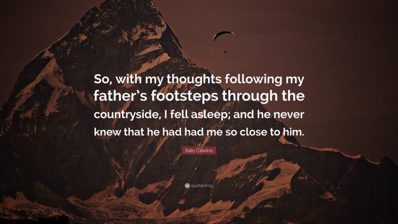 Italo Calvino Quote: “So, with my thoughts following my father’s footsteps through the countryside, I fell asleep; and he never knew that he had had me so close to him.”