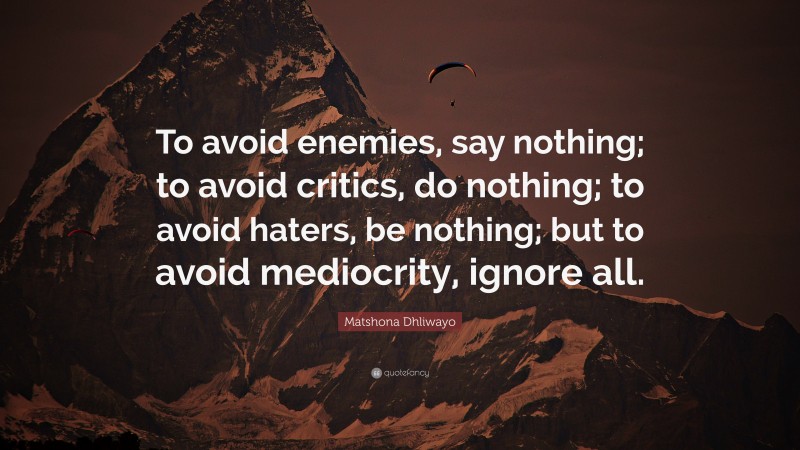Matshona Dhliwayo Quote: “To avoid enemies, say nothing; to avoid critics, do nothing; to avoid haters, be nothing; but to avoid mediocrity, ignore all.”