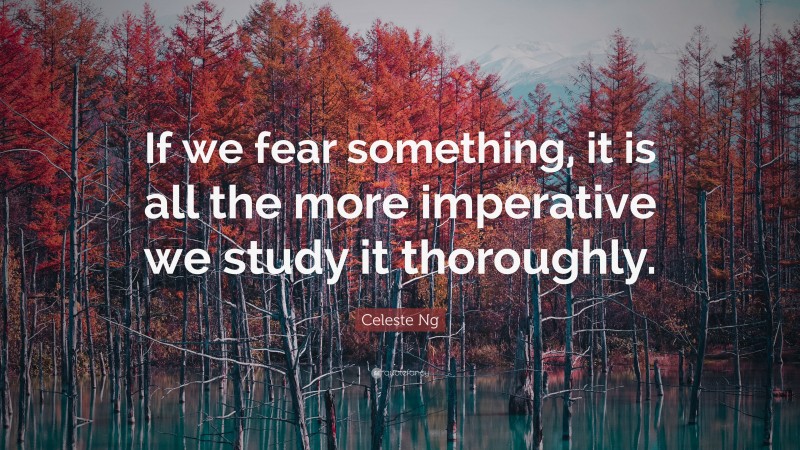 Celeste Ng Quote: “If we fear something, it is all the more imperative we study it thoroughly.”