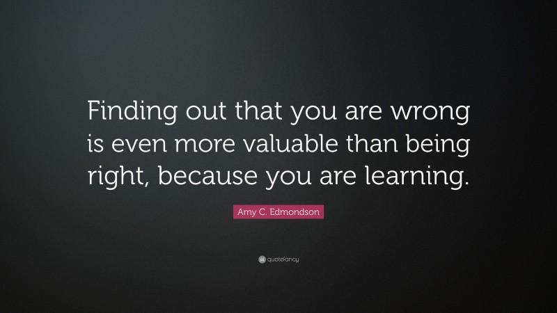 Amy C. Edmondson Quote: “Finding out that you are wrong is even more valuable than being right, because you are learning.”