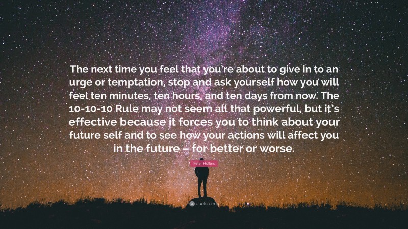 Peter Hollins Quote: “The next time you feel that you’re about to give in to an urge or temptation, stop and ask yourself how you will feel ten minutes, ten hours, and ten days from now. The 10-10-10 Rule may not seem all that powerful, but it’s effective because it forces you to think about your future self and to see how your actions will affect you in the future – for better or worse.”