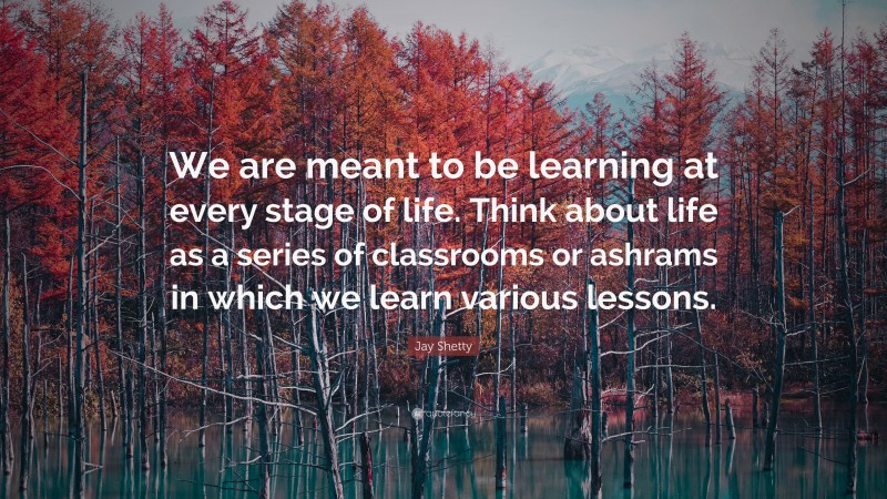 Jay Shetty Quote: “We are meant to be learning at every stage of life. Think about life as a series of classrooms or ashrams in which we learn various lessons.”