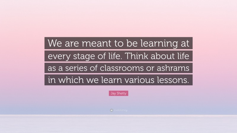 Jay Shetty Quote: “We are meant to be learning at every stage of life. Think about life as a series of classrooms or ashrams in which we learn various lessons.”