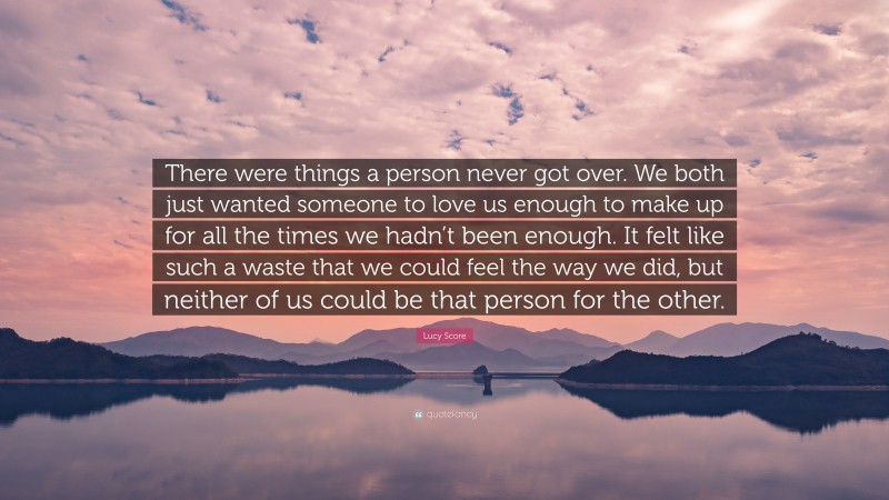 Lucy Score Quote: “There were things a person never got over. We both just wanted someone to love us enough to make up for all the times we hadn’t been enough. It felt like such a waste that we could feel the way we did, but neither of us could be that person for the other.”