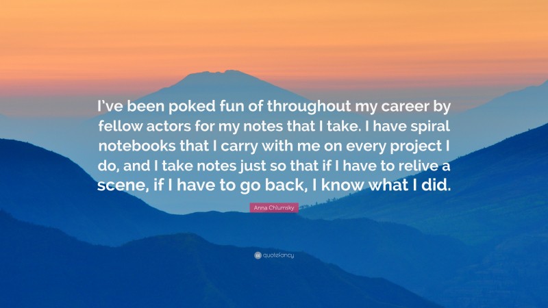 Anna Chlumsky Quote: “I’ve been poked fun of throughout my career by fellow actors for my notes that I take. I have spiral notebooks that I carry with me on every project I do, and I take notes just so that if I have to relive a scene, if I have to go back, I know what I did.”