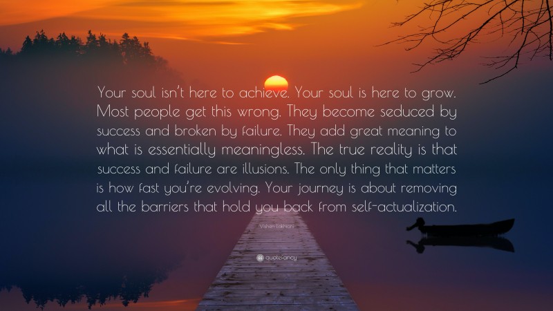 Vishen Lakhiani Quote: “Your soul isn’t here to achieve. Your soul is here to grow. Most people get this wrong. They become seduced by success and broken by failure. They add great meaning to what is essentially meaningless. The true reality is that success and failure are illusions. The only thing that matters is how fast you’re evolving. Your journey is about removing all the barriers that hold you back from self-actualization.”