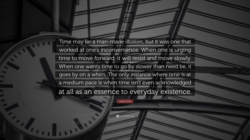 Lauren Lola Quote: “Time may be a man-made illusion, but it was one that worked at one’s inconvenience. When one is urging time to move forward, it will resist and move slowly. When one wants time to go by slower than need be, it goes by on a whim. The only instance where time is at a medium pace is when time isn’t even acknowledged at all as an essence to everyday existence.”