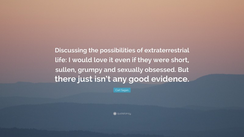 Carl Sagan Quote: “Discussing the possibilities of extraterrestrial life: I would love it even if they were short, sullen, grumpy and sexually obsessed. But there just isn’t any good evidence.”