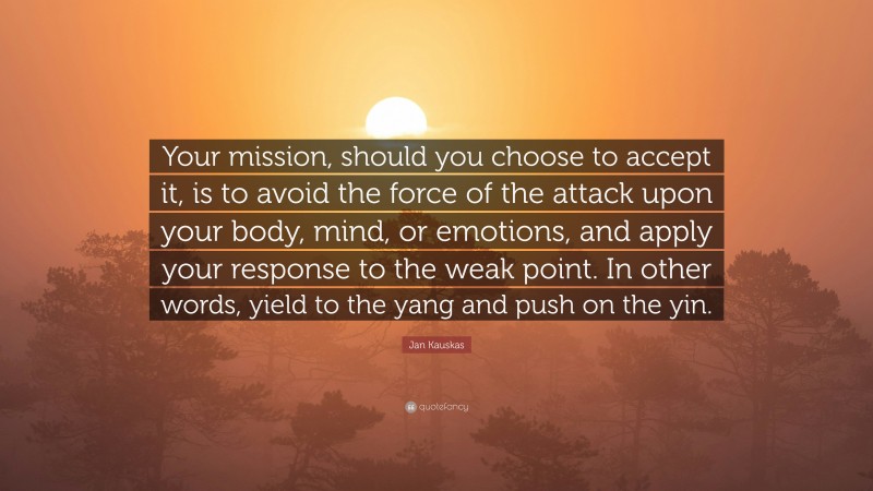 Jan Kauskas Quote: “Your mission, should you choose to accept it, is to avoid the force of the attack upon your body, mind, or emotions, and apply your response to the weak point. In other words, yield to the yang and push on the yin.”