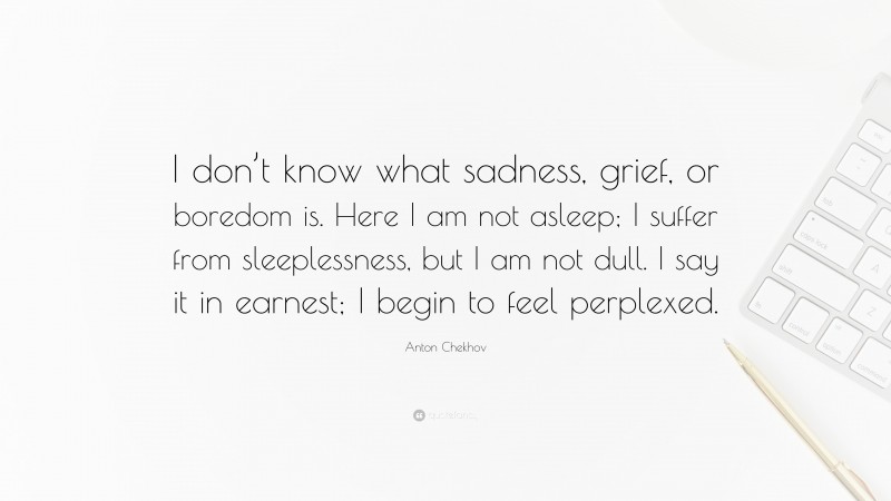 Anton Chekhov Quote: “I don’t know what sadness, grief, or boredom is. Here I am not asleep; I suffer from sleeplessness, but I am not dull. I say it in earnest; I begin to feel perplexed.”