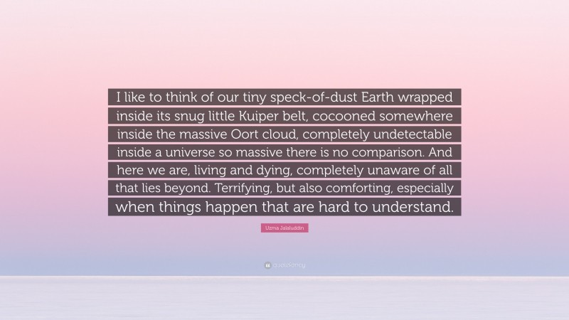 Uzma Jalaluddin Quote: “I like to think of our tiny speck-of-dust Earth wrapped inside its snug little Kuiper belt, cocooned somewhere inside the massive Oort cloud, completely undetectable inside a universe so massive there is no comparison. And here we are, living and dying, completely unaware of all that lies beyond. Terrifying, but also comforting, especially when things happen that are hard to understand.”