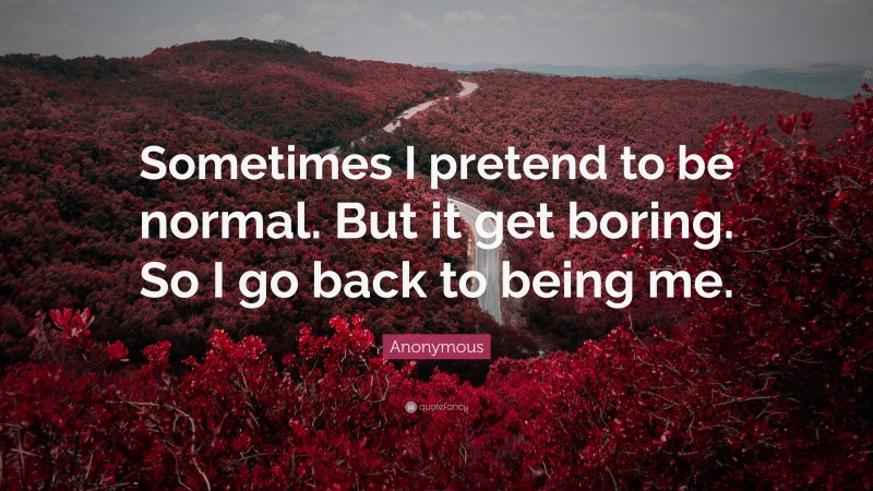 Anonymous Quote: “Sometimes I pretend to be normal. But it get boring. So I go back to being me.”