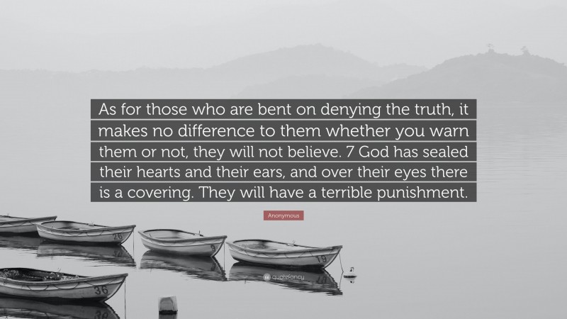 Anonymous Quote: “As for those who are bent on denying the truth, it makes no difference to them whether you warn them or not, they will not believe. 7 God has sealed their hearts and their ears, and over their eyes there is a covering. They will have a terrible punishment.”