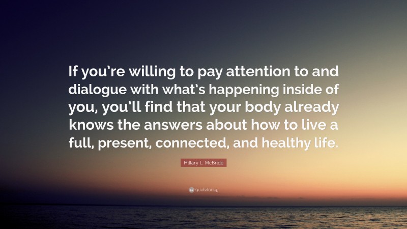Hillary L. McBride Quote: “If you’re willing to pay attention to and dialogue with what’s happening inside of you, you’ll find that your body already knows the answers about how to live a full, present, connected, and healthy life.”