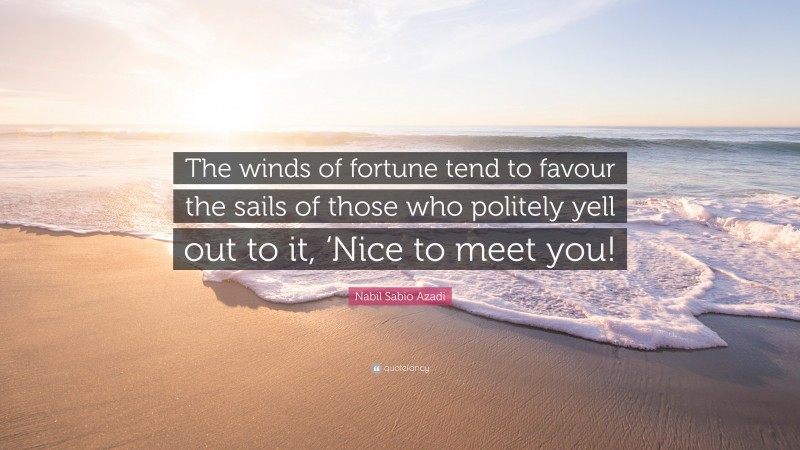 Nabil Sabio Azadi Quote: “The winds of fortune tend to favour the sails of those who politely yell out to it, ‘Nice to meet you!”