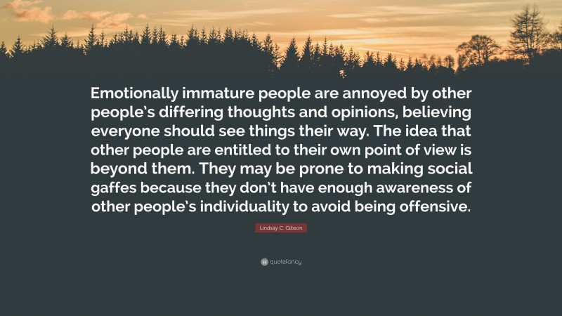 Lindsay C. Gibson Quote: “Emotionally immature people are annoyed by other people’s differing thoughts and opinions, believing everyone should see things their way. The idea that other people are entitled to their own point of view is beyond them. They may be prone to making social gaffes because they don’t have enough awareness of other people’s individuality to avoid being offensive.”