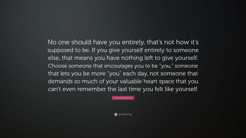 Charlotte Freeman Quote: “No one should have you entirely, that’s not how it’s supposed to be. If you give yourself entirely to someone else, that means you have nothing left to give yourself. Choose someone that encourages you to be “you,” someone that lets you be more “you” each day, not someone that demands so much of your valuable heart space that you can’t even remember the last time you felt like yourself.”