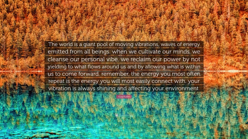 Yung Pueblo Quote: “The world is a giant pool of moving vibrations, waves of energy emitted from all beings. when we cultivate our minds, we cleanse our personal vibe. we reclaim our power by not yielding to what flows around us and by allowing what is within us to come forward. remember, the energy you most often repeat is the energy you will most easily connect with. your vibration is always shining and affecting your environment.”