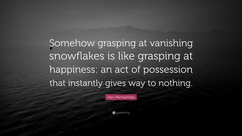 Alex Michaelides Quote: “Somehow grasping at vanishing snowflakes is like grasping at happiness: an act of possession that instantly gives way to nothing.”