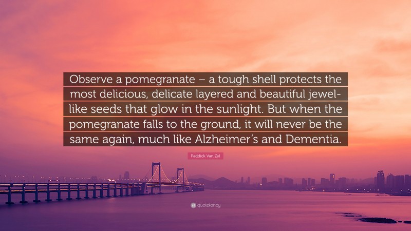 Paddick Van Zyl Quote: “Observe a pomegranate – a tough shell protects the most delicious, delicate layered and beautiful jewel-like seeds that glow in the sunlight. But when the pomegranate falls to the ground, it will never be the same again, much like Alzheimer’s and Dementia.”