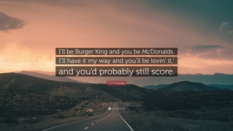 L.H. Cosway Quote: “I’ll be Burger King and you be McDonalds. I’ll have it my way and you’ll be lovin’ it,’ and you’d probably still score.”