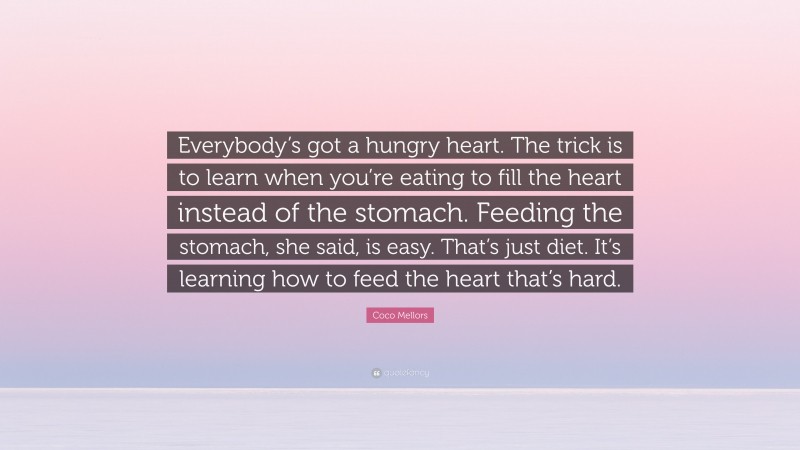 Coco Mellors Quote: “Everybody’s got a hungry heart. The trick is to learn when you’re eating to fill the heart instead of the stomach. Feeding the stomach, she said, is easy. That’s just diet. It’s learning how to feed the heart that’s hard.”