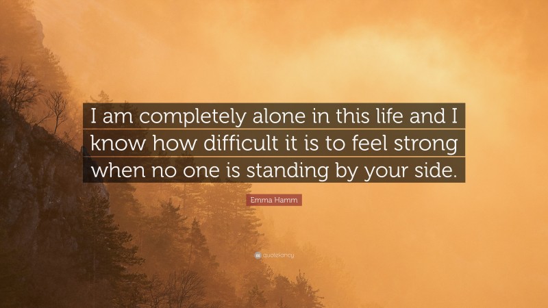 Emma Hamm Quote: “I am completely alone in this life and I know how difficult it is to feel strong when no one is standing by your side.”