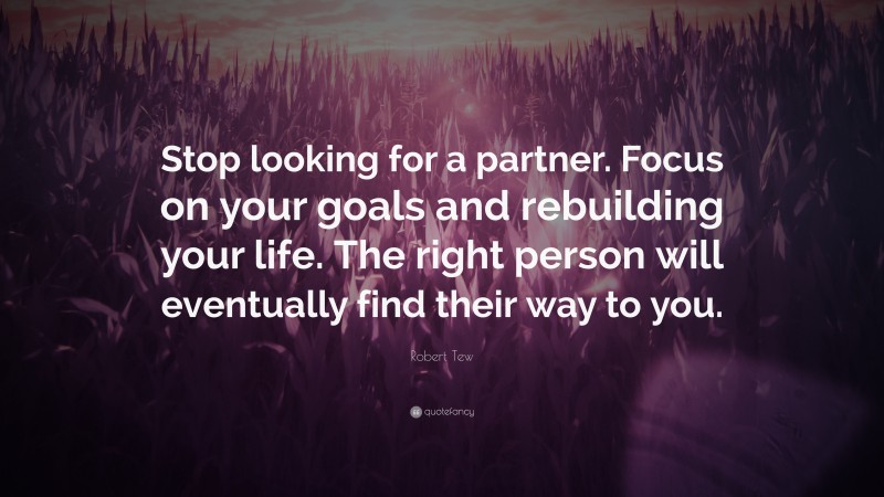 Robert Tew Quote: “Stop looking for a partner. Focus on your goals and rebuilding your life. The right person will eventually find their way to you.”