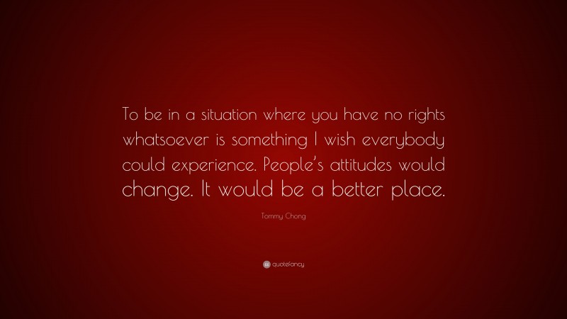 Tommy Chong Quote: “To be in a situation where you have no rights whatsoever is something I wish everybody could experience. People’s attitudes would change. It would be a better place.”