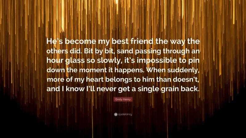 Emily Henry Quote: “He’s become my best friend the way the others did. Bit by bit, sand passing through an hour glass so slowly, it’s impossible to pin down the moment it happens. When suddenly, more of my heart belongs to him than doesn’t, and I know I’ll never get a single grain back.”