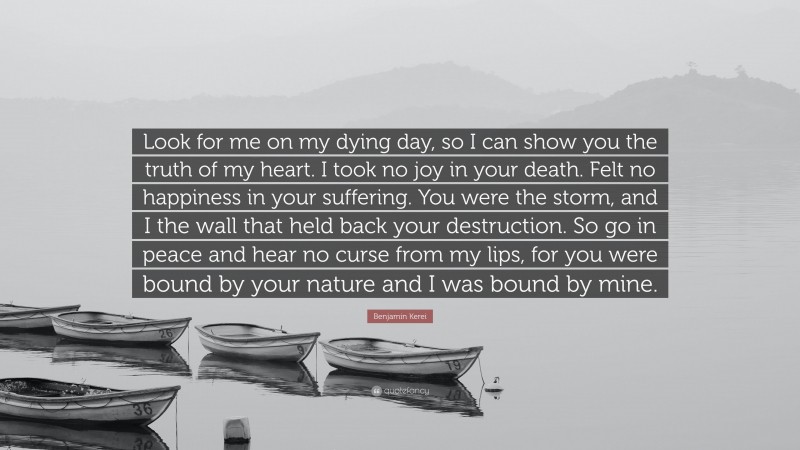 Benjamin Kerei Quote: “Look for me on my dying day, so I can show you the truth of my heart. I took no joy in your death. Felt no happiness in your suffering. You were the storm, and I the wall that held back your destruction. So go in peace and hear no curse from my lips, for you were bound by your nature and I was bound by mine.”