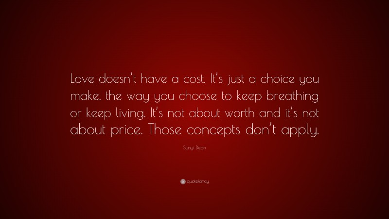 Sunyi Dean Quote: “Love doesn’t have a cost. It’s just a choice you make, the way you choose to keep breathing or keep living. It’s not about worth and it’s not about price. Those concepts don’t apply.”