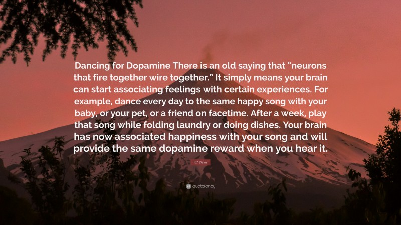 KC Davis Quote: “Dancing for Dopamine There is an old saying that “neurons that fire together wire together.” It simply means your brain can start associating feelings with certain experiences. For example, dance every day to the same happy song with your baby, or your pet, or a friend on facetime. After a week, play that song while folding laundry or doing dishes. Your brain has now associated happiness with your song and will provide the same dopamine reward when you hear it.”