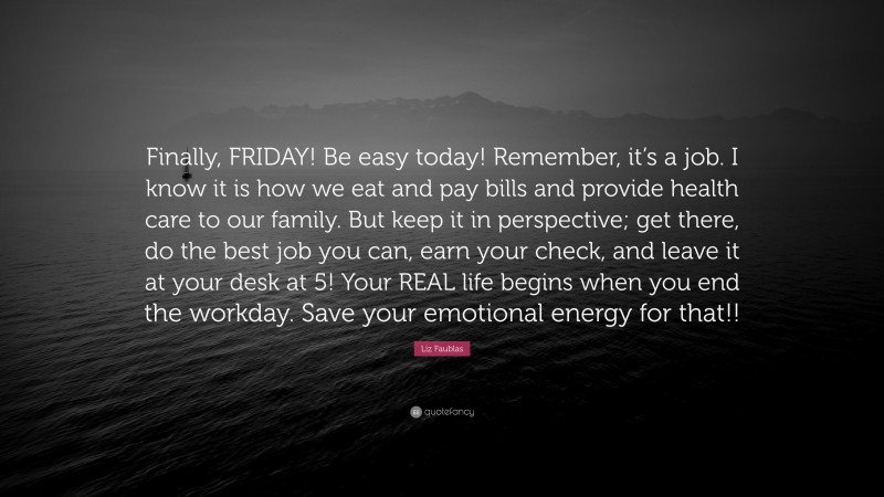 Liz Faublas Quote: “Finally, FRIDAY! Be easy today! Remember, it’s a job. I know it is how we eat and pay bills and provide health care to our family. But keep it in perspective; get there, do the best job you can, earn your check, and leave it at your desk at 5! Your REAL life begins when you end the workday. Save your emotional energy for that!!”
