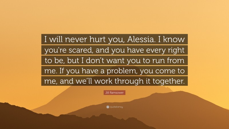 Jill Ramsower Quote: “I will never hurt you, Alessia. I know you’re scared, and you have every right to be, but I don’t want you to run from me. If you have a problem, you come to me, and we’ll work through it together.”