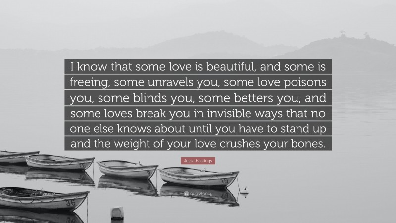 Jessa Hastings Quote: “I know that some love is beautiful, and some is freeing, some unravels you, some love poisons you, some blinds you, some betters you, and some loves break you in invisible ways that no one else knows about until you have to stand up and the weight of your love crushes your bones.”