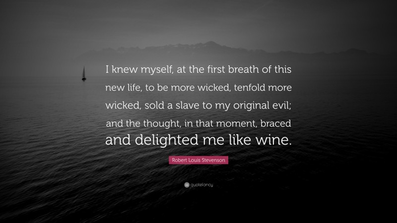 Robert Louis Stevenson Quote: “I knew myself, at the first breath of this new life, to be more wicked, tenfold more wicked, sold a slave to my original evil; and the thought, in that moment, braced and delighted me like wine.”