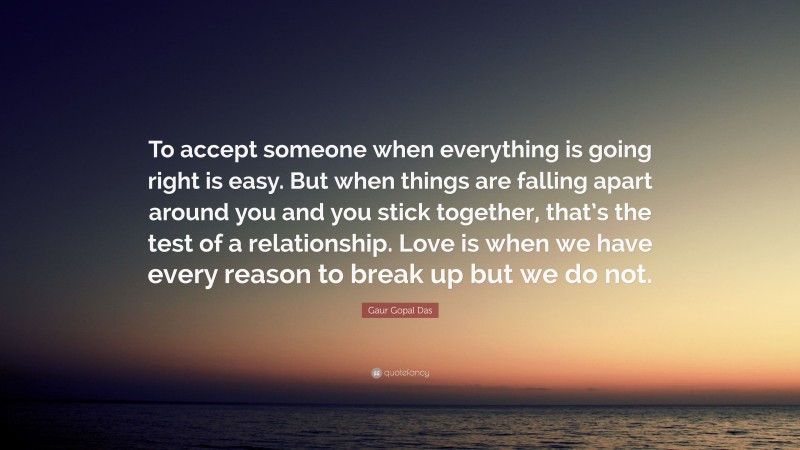 Gaur Gopal Das Quote: “To accept someone when everything is going right is easy. But when things are falling apart around you and you stick together, that’s the test of a relationship. Love is when we have every reason to break up but we do not.”