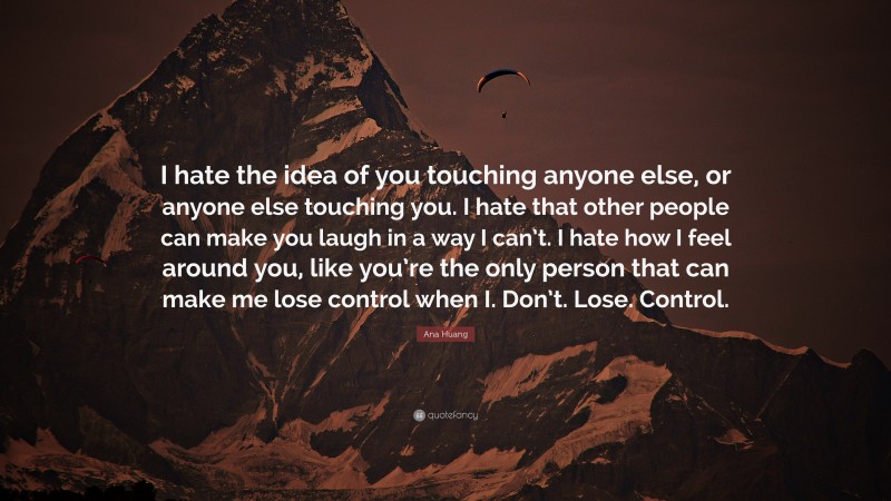 Ana Huang Quote: “I hate the idea of you touching anyone else, or anyone else touching you. I hate that other people can make you laugh in a way I can’t. I hate how I feel around you, like you’re the only person that can make me lose control when I. Don’t. Lose. Control.”