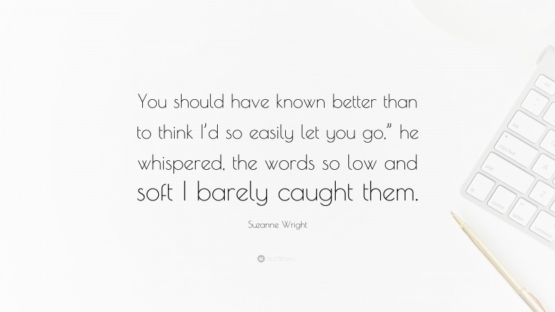 Suzanne Wright Quote: “You should have known better than to think I’d so easily let you go,” he whispered, the words so low and soft I barely caught them.”