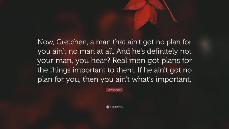 Jayne Allen Quote: “Now, Gretchen, a man that ain’t got no plan for you ain’t no man at all. And he’s definitely not your man, you hear? Real men got plans for the things important to them. If he ain’t got no plan for you, then you ain’t what’s important.”