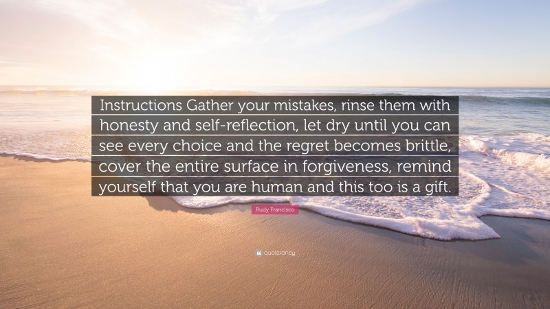 Rudy Francisco Quote: “Instructions Gather your mistakes, rinse them with honesty and self-reflection, let dry until you can see every choice and the regret becomes brittle, cover the entire surface in forgiveness, remind yourself that you are human and this too is a gift.”