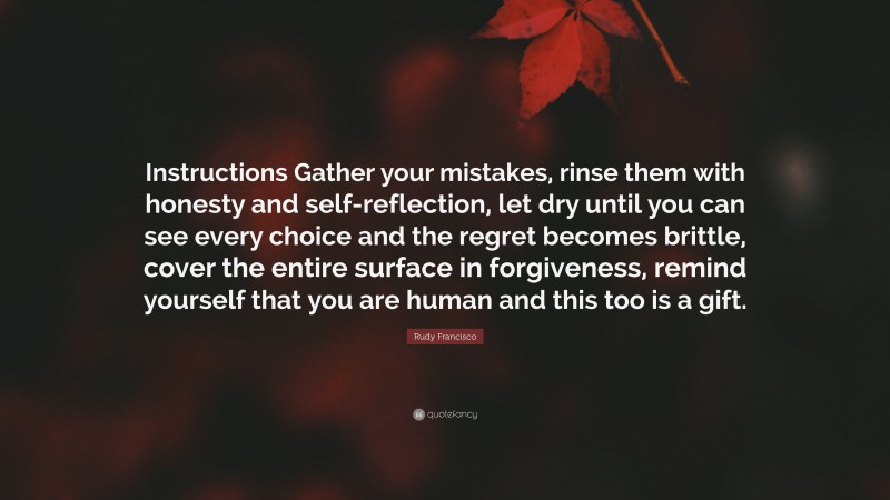 Rudy Francisco Quote: “Instructions Gather your mistakes, rinse them with honesty and self-reflection, let dry until you can see every choice and the regret becomes brittle, cover the entire surface in forgiveness, remind yourself that you are human and this too is a gift.”