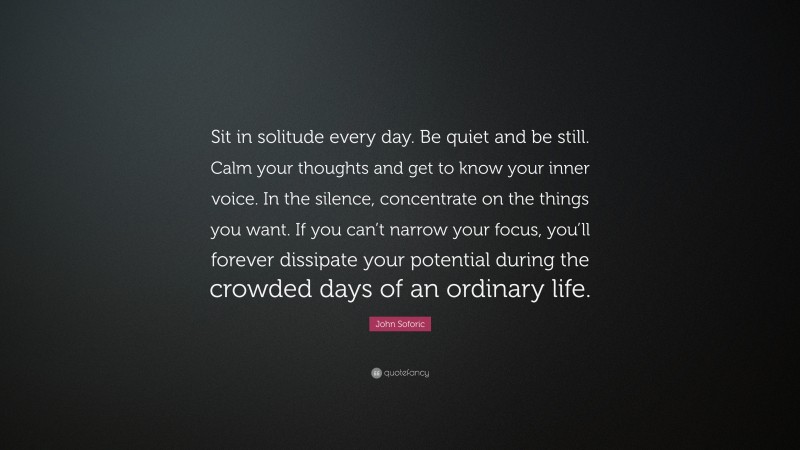 John Soforic Quote: “Sit in solitude every day. Be quiet and be still. Calm your thoughts and get to know your inner voice. In the silence, concentrate on the things you want. If you can’t narrow your focus, you’ll forever dissipate your potential during the crowded days of an ordinary life.”