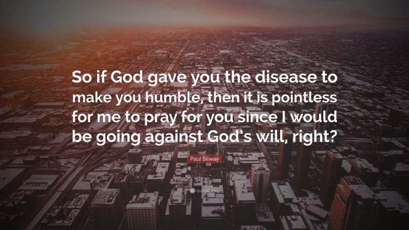 Paul Silway Quote: “So if God gave you the disease to make you humble, then it is pointless for me to pray for you since I would be going against God’s will, right?”