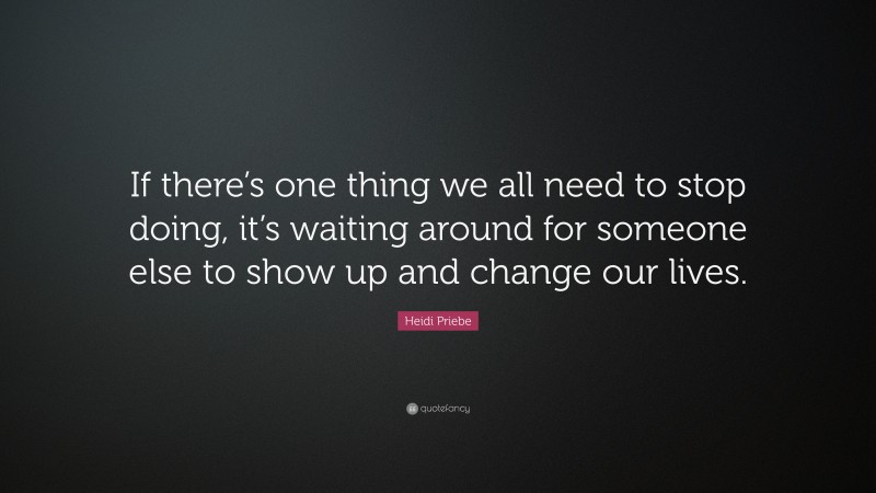 Heidi Priebe Quote: “If there’s one thing we all need to stop doing, it’s waiting around for someone else to show up and change our lives.”